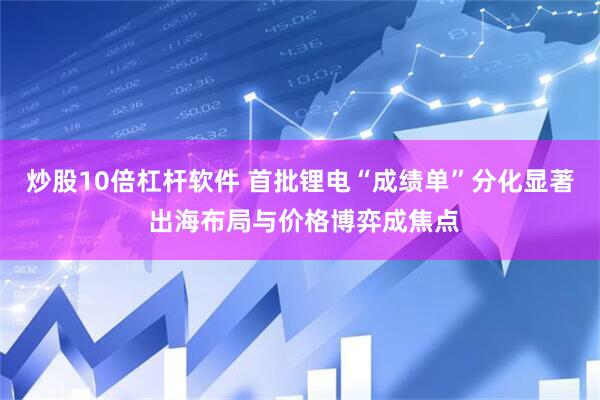 炒股10倍杠杆软件 首批锂电“成绩单”分化显著 出海布局与价格博弈成焦点