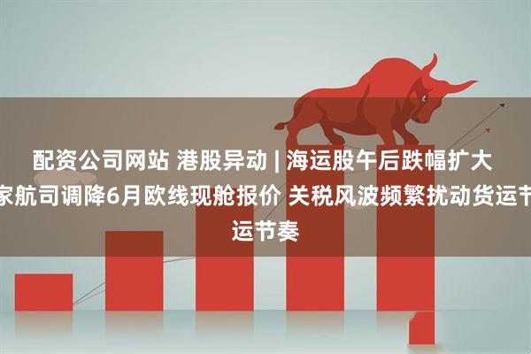 配资公司网站 港股异动 | 海运股午后跌幅扩大 多家航司调降6月欧线现舱报价 关税风波频繁扰动货运节奏