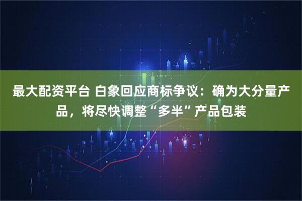 最大配资平台 白象回应商标争议：确为大分量产品，将尽快调整“多半”产品包装